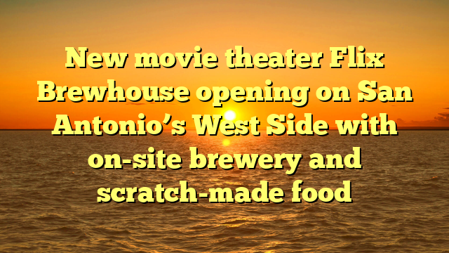 New movie theater Flix Brewhouse opening on San Antonio’s West Side with on-site brewery and scratch-made food 